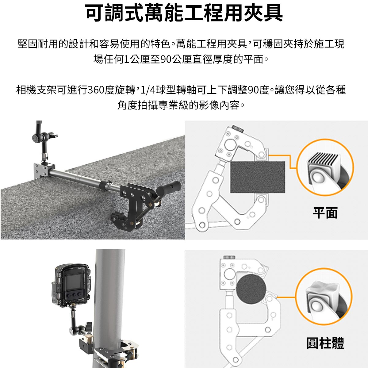 可調式萬能工程用夾具堅固耐用的設計和容易使用的特色。萬能工程用夾具可穩固夾持於施工現場任何公厘至90公厘直徑厚度的平面。相機支架可進行360度旋轉,1/4球型轉軸可上下調整90度。讓您得以從各種角度拍攝專業級的影像內容。平面圓柱體